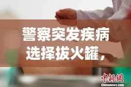 警察突發(fā)疾病選擇拔火罐，傳統(tǒng)療法在現(xiàn)代急救中的獨特魅力